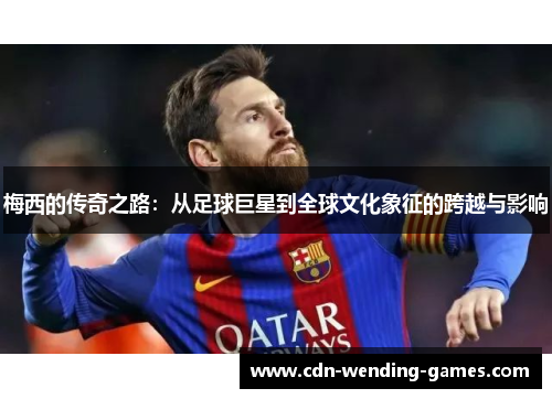 梅西的传奇之路：从足球巨星到全球文化象征的跨越与影响
