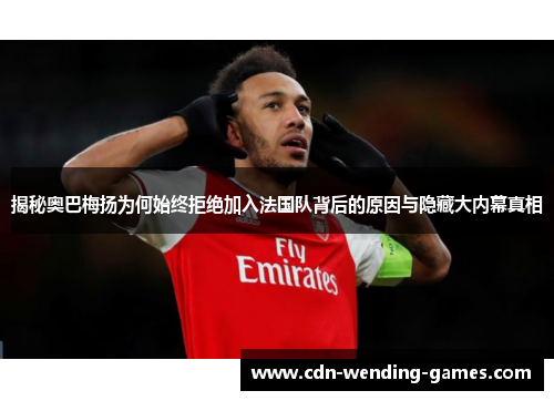 揭秘奥巴梅扬为何始终拒绝加入法国队背后的原因与隐藏大内幕真相