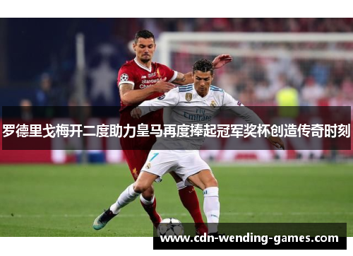 罗德里戈梅开二度助力皇马再度捧起冠军奖杯创造传奇时刻