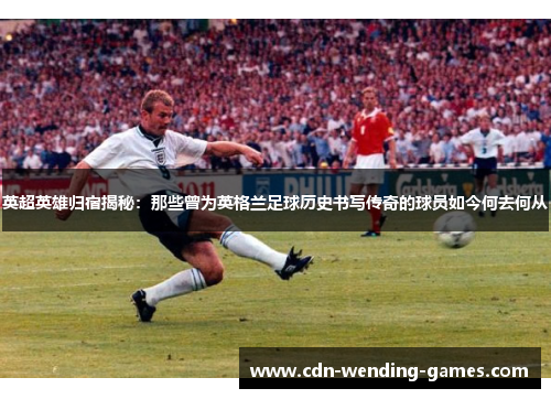 英超英雄归宿揭秘：那些曾为英格兰足球历史书写传奇的球员如今何去何从
