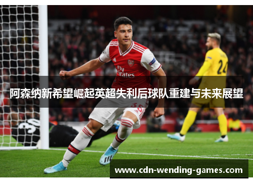 阿森纳新希望崛起英超失利后球队重建与未来展望 阿森纳新希望崛起英超失利后球队重建与未来展望