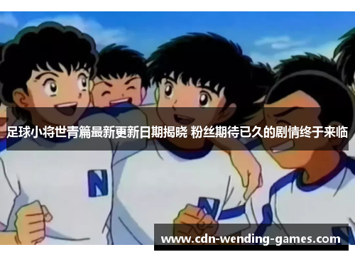 足球小将世青篇最新更新日期揭晓 粉丝期待已久的剧情终于来临
