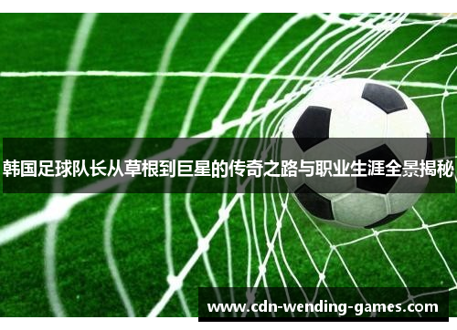 韩国足球队长从草根到巨星的传奇之路与职业生涯全景揭秘