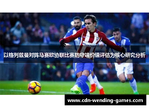 以格列兹曼对阵马赛欧协联比赛防守端价值评估为核心研究分析
