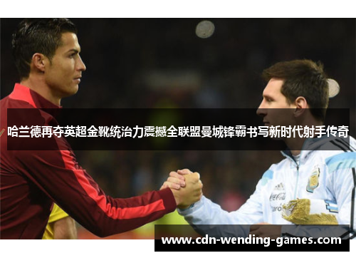 哈兰德再夺英超金靴统治力震撼全联盟曼城锋霸书写新时代射手传奇 哈兰德再夺英超金靴统治力震撼全联盟曼城锋霸书写新时代射手传奇